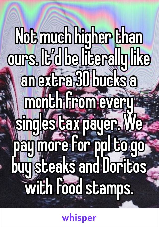 Not much higher than ours. It’d be literally like an extra 30 bucks a month from every singles tax payer. We pay more for ppl to go buy steaks and Doritos with food stamps. 