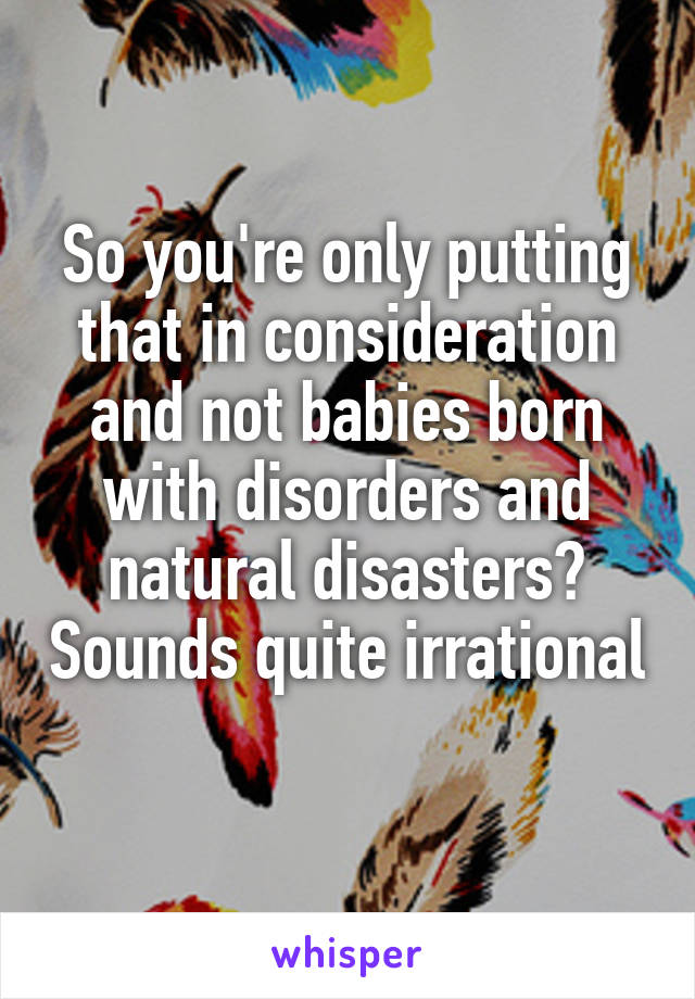 So you're only putting that in consideration and not babies born with disorders and natural disasters? Sounds quite irrational 