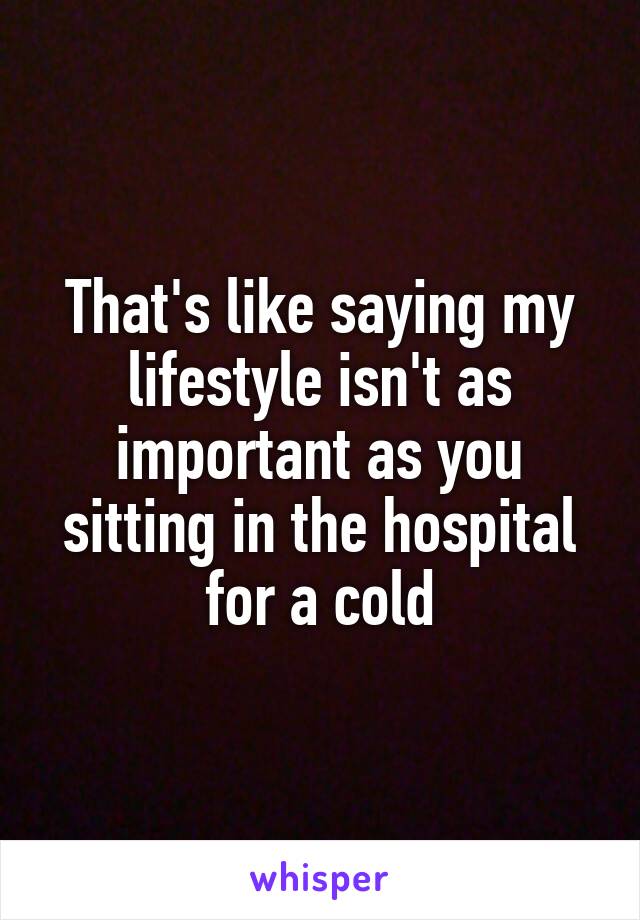 That's like saying my lifestyle isn't as important as you sitting in the hospital for a cold