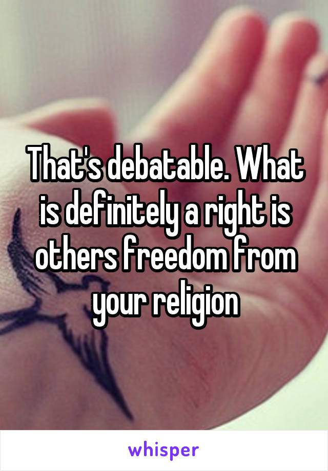 That's debatable. What is definitely a right is others freedom from your religion