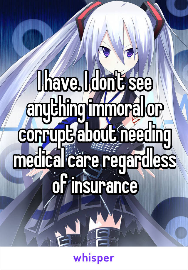 I have. I don't see anything immoral or corrupt about needing medical care regardless of insurance