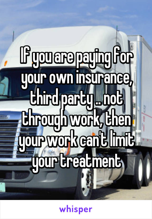 If you are paying for your own insurance, third party .. not through work, then your work can't limit your treatment