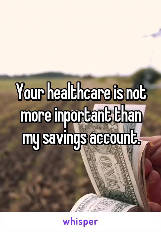 Your healthcare is not more inportant than my savings account.