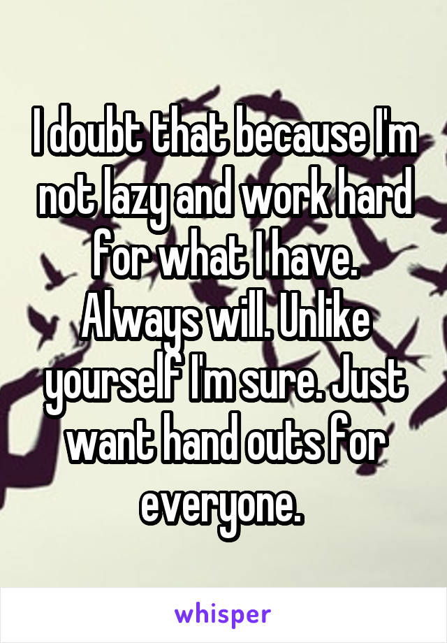 I doubt that because I'm not lazy and work hard for what I have. Always will. Unlike yourself I'm sure. Just want hand outs for everyone. 