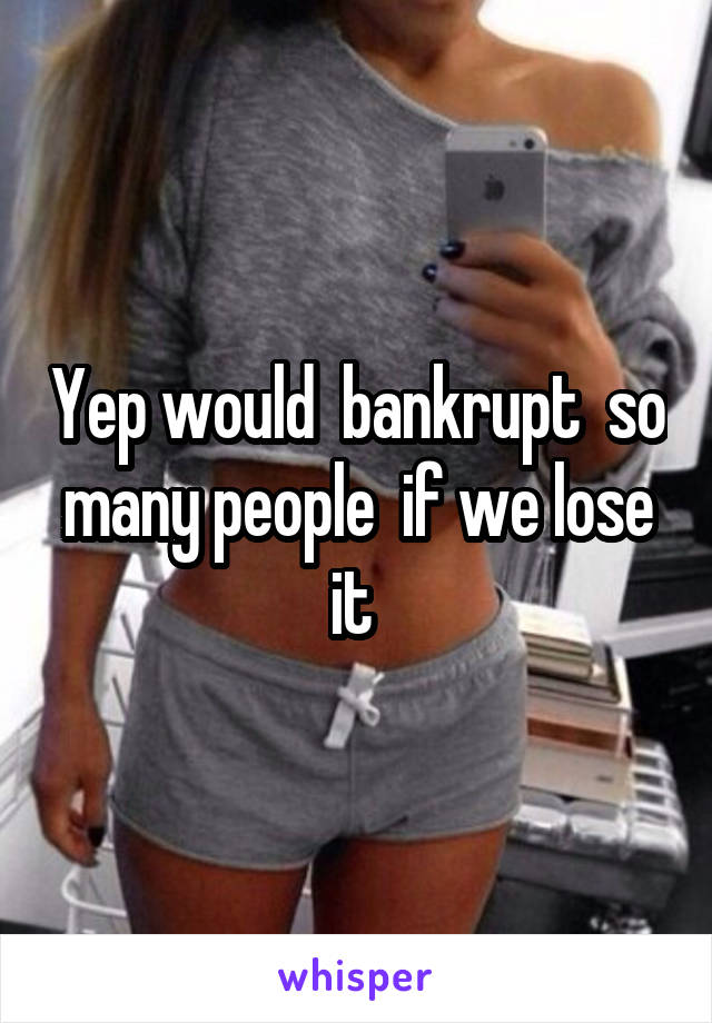 Yep would  bankrupt  so many people  if we lose it 