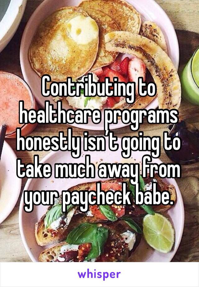 Contributing to healthcare programs honestly isn’t going to take much away from your paycheck babe.