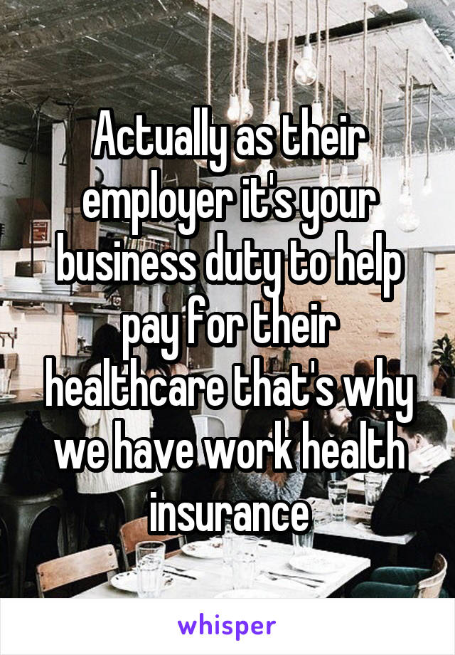 Actually as their employer it's your business duty to help pay for their healthcare that's why we have work health insurance