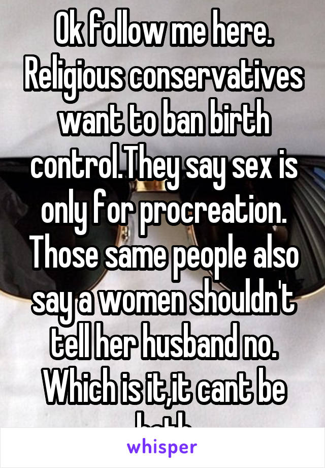 Ok follow me here. Religious conservatives want to ban birth control.They say sex is only for procreation. Those same people also say a women shouldn't tell her husband no. Which is it,it cant be both