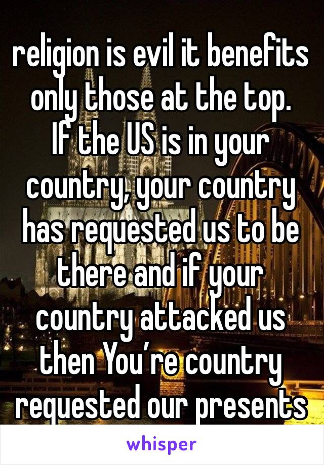 religion is evil it benefits only those at the top.  
If the US is in your country, your country has requested us to be there and if your country attacked us then You’re country requested our presents