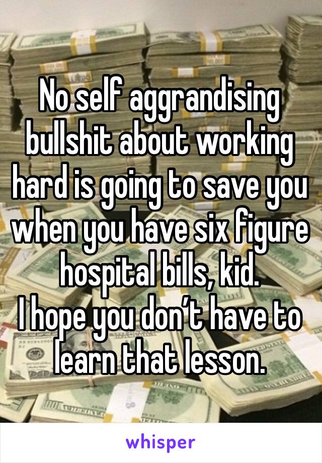 No self aggrandising bullshit about working hard is going to save you when you have six figure hospital bills, kid.
I hope you don’t have to learn that lesson. 