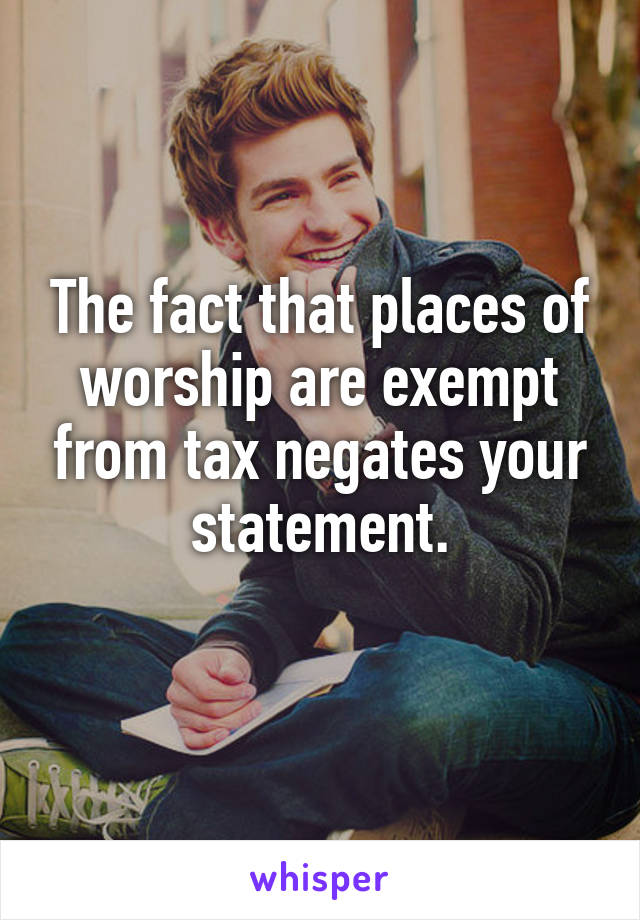 The fact that places of worship are exempt from tax negates your statement.
