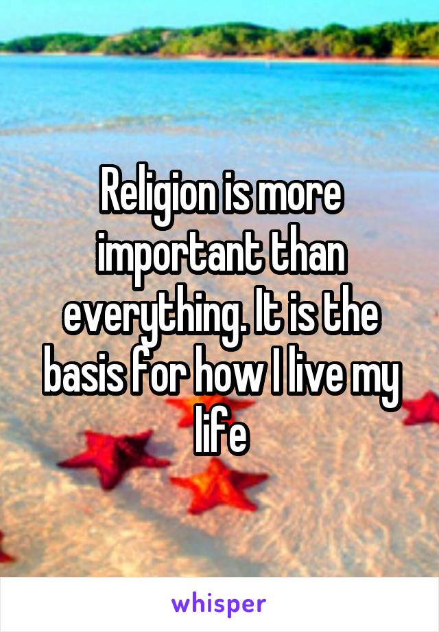 Religion is more important than everything. It is the basis for how I live my life