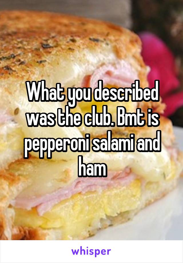 What you described was the club. Bmt is pepperoni salami and ham