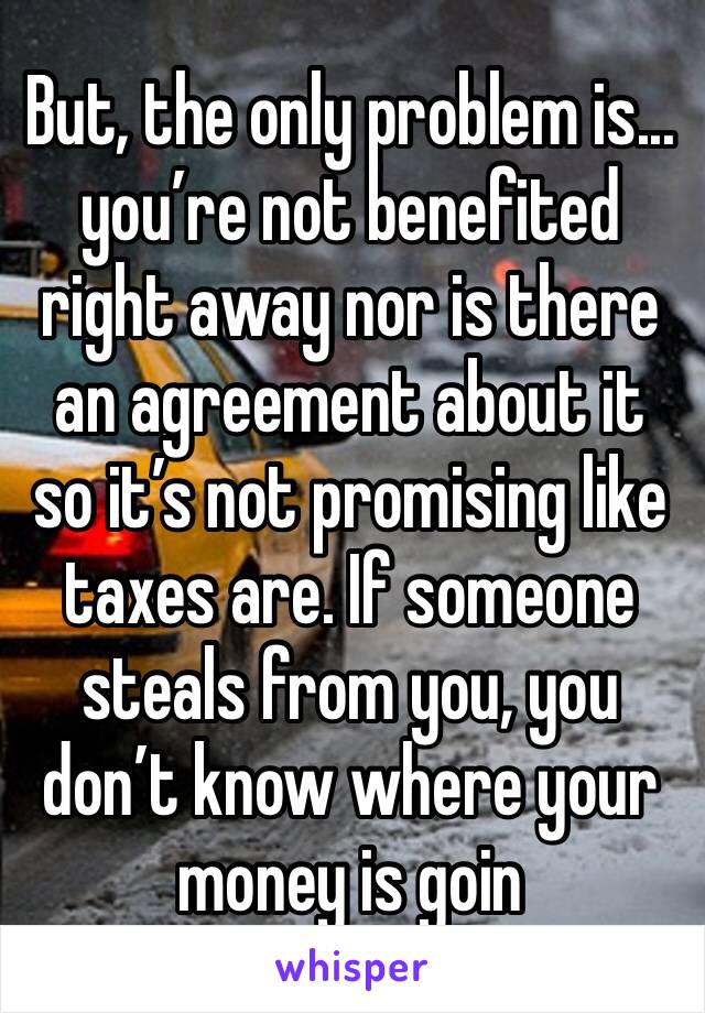 But, the only problem is... you’re not benefited right away nor is there an agreement about it so it’s not promising like taxes are. If someone steals from you, you don’t know where your money is goin