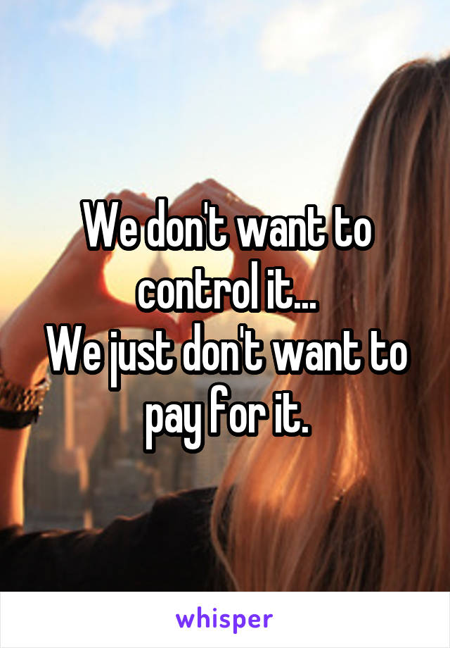 We don't want to control it...
We just don't want to pay for it.