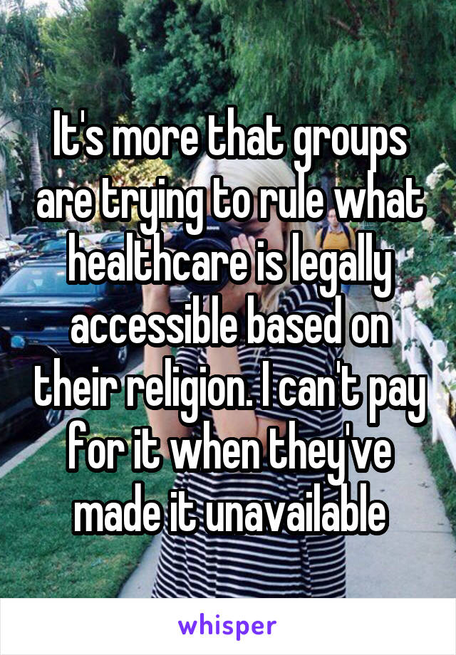 It's more that groups are trying to rule what healthcare is legally accessible based on their religion. I can't pay for it when they've made it unavailable