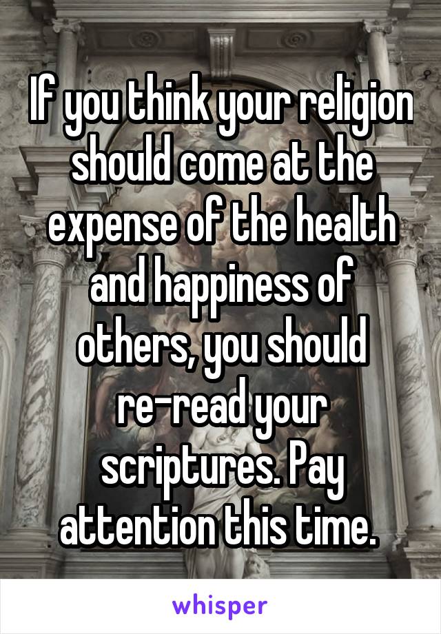 If you think your religion should come at the expense of the health and happiness of others, you should re-read your scriptures. Pay attention this time. 