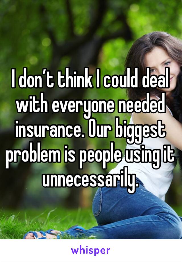 I don’t think I could deal with everyone needed insurance. Our biggest problem is people using it unnecessarily.