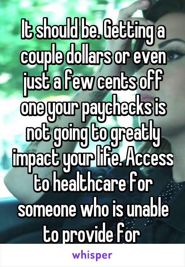 It should be. Getting a couple dollars or even just a few cents off one your paychecks is not going to greatly impact your life. Access to healthcare for someone who is unable to provide for 