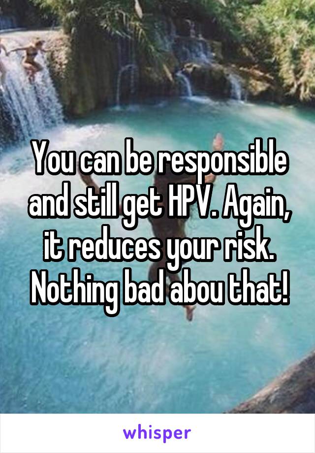 You can be responsible and still get HPV. Again, it reduces your risk. Nothing bad abou that!