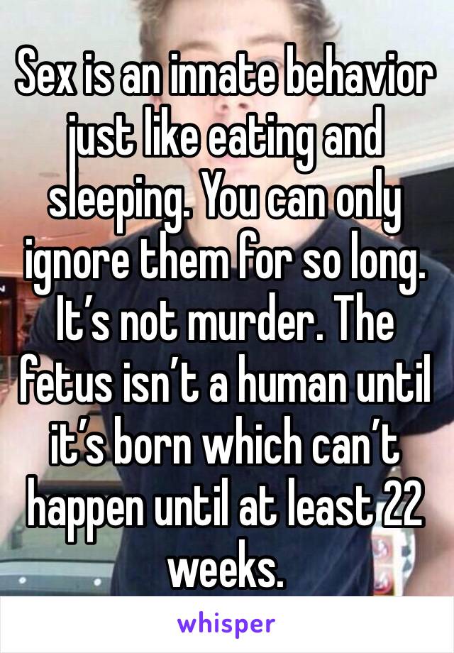 Sex is an innate behavior just like eating and sleeping. You can only ignore them for so long. It’s not murder. The fetus isn’t a human until it’s born which can’t happen until at least 22 weeks. 