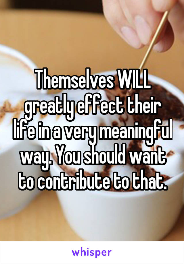 Themselves WILL greatly effect their life in a very meaningful way. You should want to contribute to that.