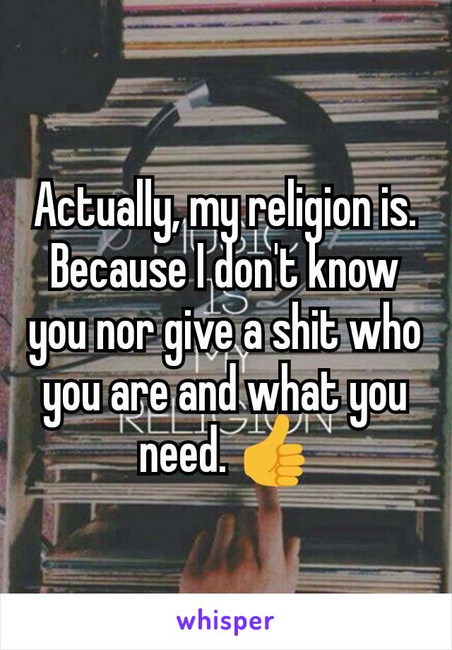 Actually, my religion is. Because I don't know you nor give a shit who you are and what you need. 👍