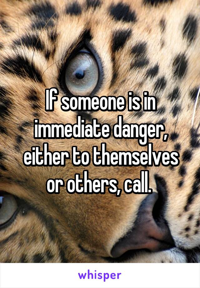 If someone is in immediate danger, either to themselves or others, call. 