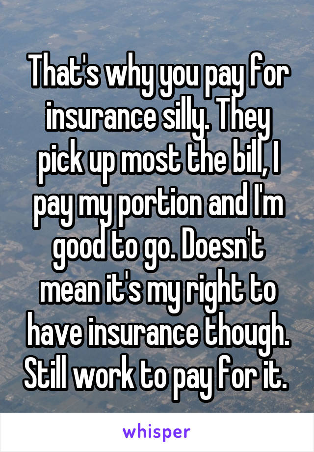 That's why you pay for insurance silly. They pick up most the bill, I pay my portion and I'm good to go. Doesn't mean it's my right to have insurance though. Still work to pay for it. 