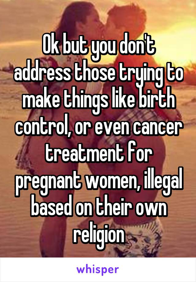 Ok but you don't address those trying to make things like birth control, or even cancer treatment for pregnant women, illegal based on their own religion