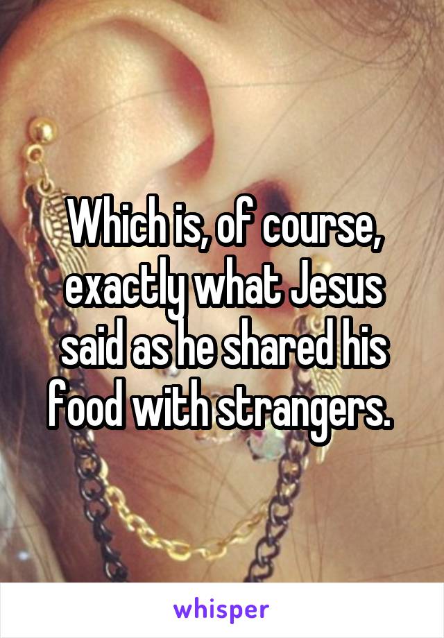 Which is, of course, exactly what Jesus said as he shared his food with strangers. 