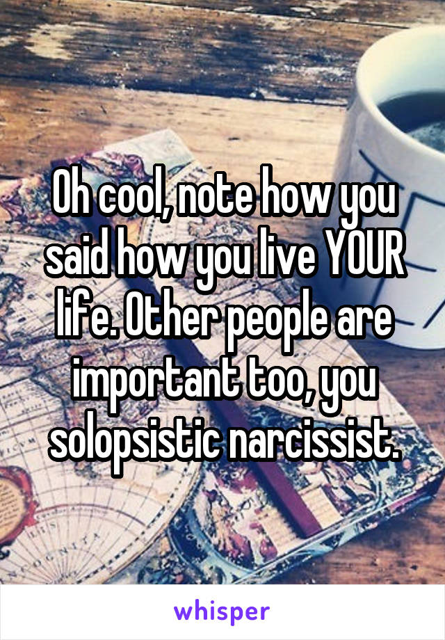 Oh cool, note how you said how you live YOUR life. Other people are important too, you solopsistic narcissist.