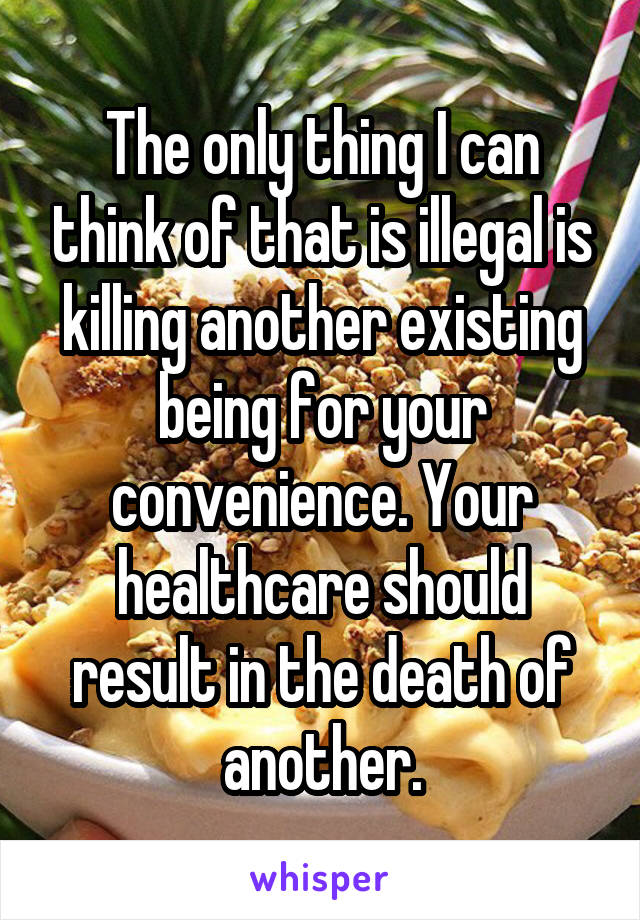 The only thing I can think of that is illegal is killing another existing being for your convenience. Your healthcare should result in the death of another.