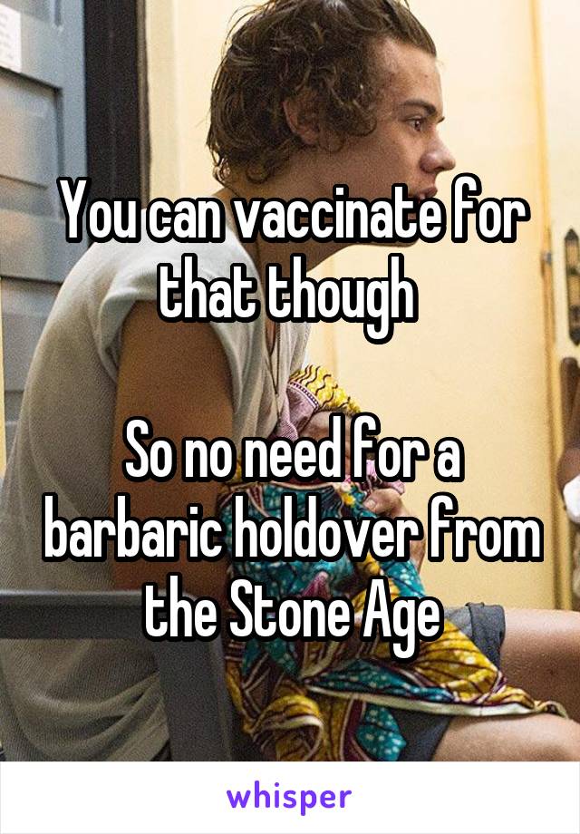 You can vaccinate for that though 

So no need for a barbaric holdover from the Stone Age