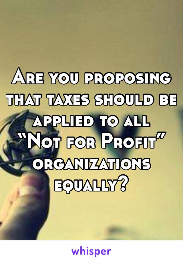 Are you proposing that taxes should be applied to all 
“Not for Profit” organizations equally?