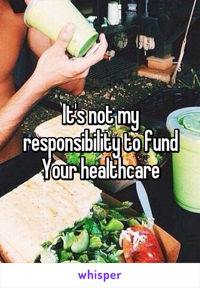 It's not my responsibility to fund Your healthcare