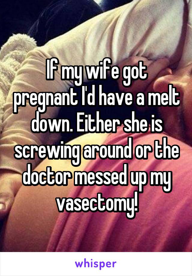 If my wife got pregnant I'd have a melt down. Either she is screwing around or the doctor messed up my vasectomy!
