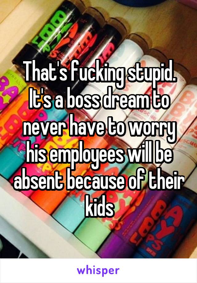 That's fucking stupid. It's a boss dream to never have to worry his employees will be absent because of their kids