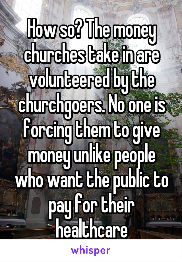 How so? The money churches take in are volunteered by the churchgoers. No one is forcing them to give money unlike people who want the public to pay for their healthcare