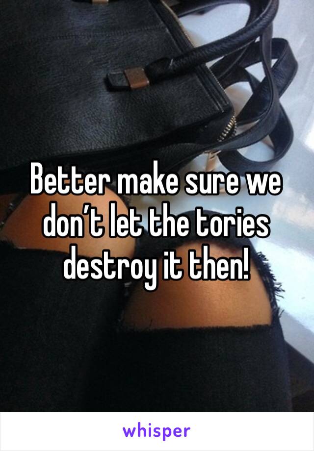 Better make sure we don’t let the tories destroy it then!