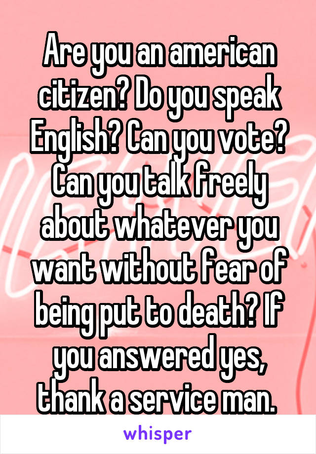 Are you an american citizen? Do you speak English? Can you vote? Can you talk freely about whatever you want without fear of being put to death? If you answered yes, thank a service man. 