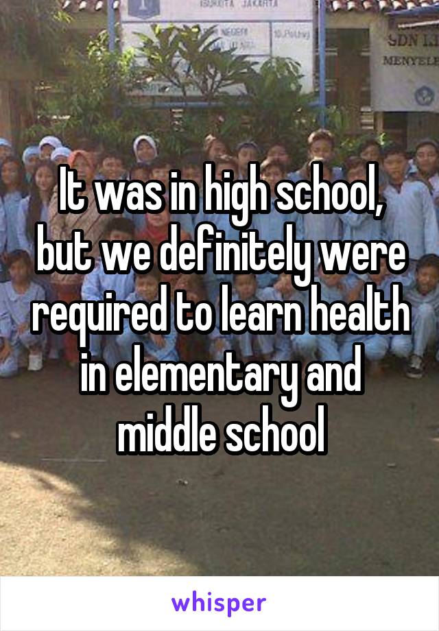 It was in high school, but we definitely were required to learn health in elementary and middle school