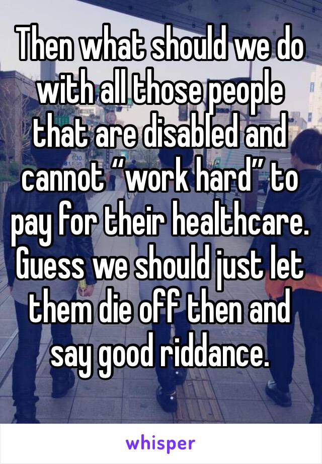 Then what should we do with all those people that are disabled and cannot “work hard” to pay for their healthcare. Guess we should just let them die off then and say good riddance.