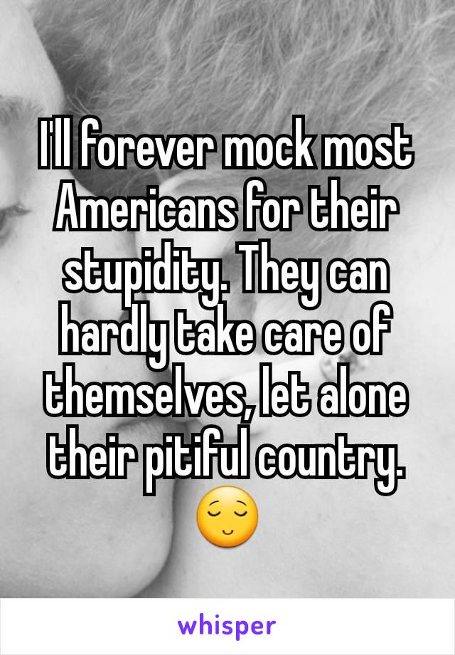 I'll forever mock most Americans for their stupidity. They can hardly take care of themselves, let alone their pitiful country. 😌