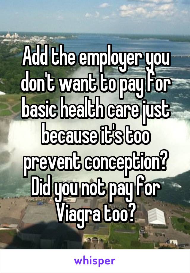 Add the employer you don't want to pay for basic health care just because it's too prevent conception? Did you not pay for Viagra too?