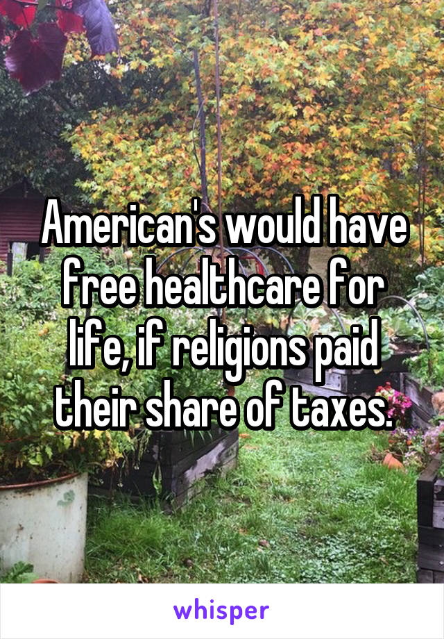 American's would have free healthcare for life, if religions paid their share of taxes.