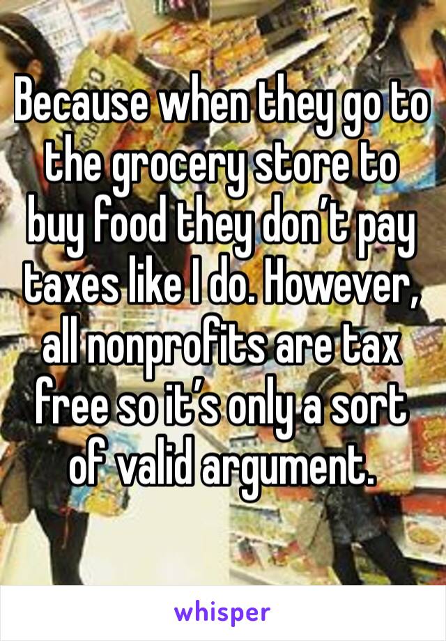 Because when they go to the grocery store to buy food they don’t pay taxes like I do. However, all nonprofits are tax free so it’s only a sort of valid argument. 