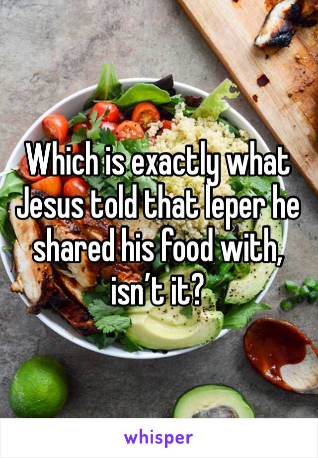 Which is exactly what Jesus told that leper he shared his food with, isn’t it?