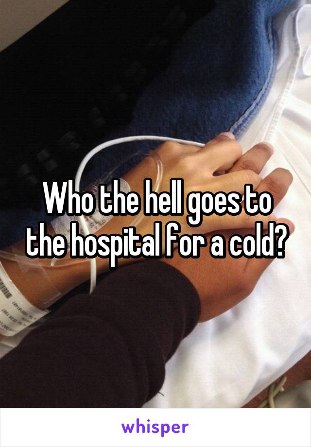 Who the hell goes to the hospital for a cold?