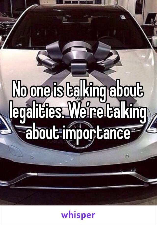 No one is talking about legalities. We’re talking about importance 